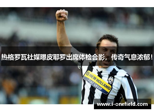 热格罗瓦社媒曝皮耶罗出席体检合影,传奇气息浓郁!